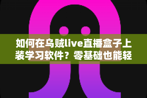 如何在乌贼live直播盒子上装学习软件？零基础也能轻松上手的完整安装教程与实用指南