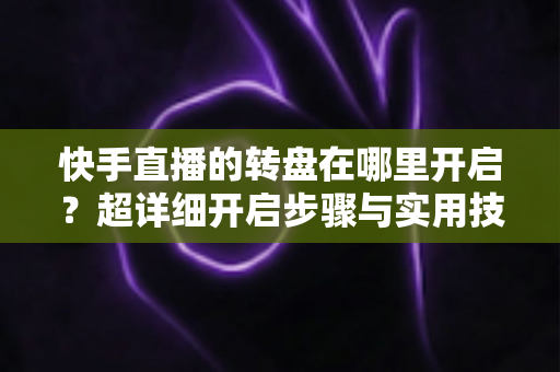 快手直播的转盘在哪里开启?超详细开启步骤与实用技巧全解析 快手直播的转盘在哪里开启?超详细开启步骤与实用技巧全解析