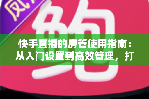 快手直播的房管使用指南:从入门设置到高效管理,打造优质直播间的必备手册 快手直播的房管使用指南:从入门设置到高效管理,打造优质直播间的必备手册