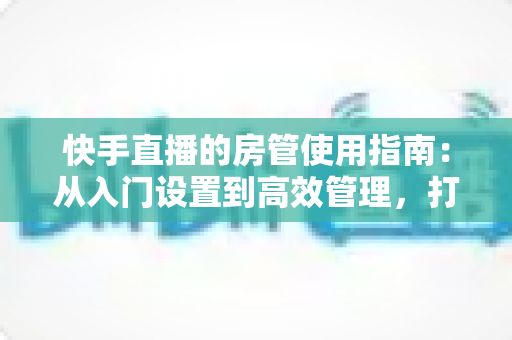 快手直播的房管使用指南：从入门设置到高效管理，打造优质直播间的必备手册