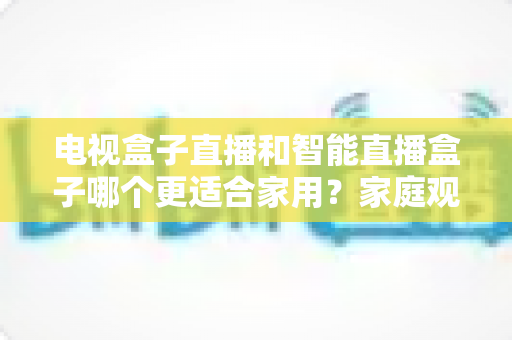 电视盒子直播和智能直播盒子哪个更适合家用?家庭观影设备选购全攻略与深度对比解析 电视盒子直播和智能直播盒子哪个更适合家用?家庭观影设备选购全攻略与深度对比解析
