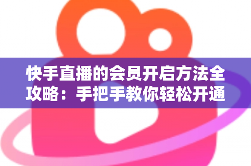 快手直播的会员开启方法全攻略：手把手教你轻松开通，解锁专属直播权益与贴心互动体验