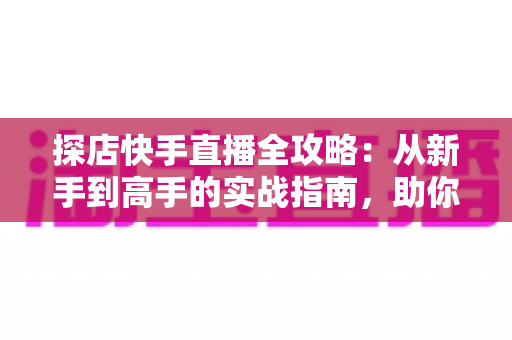 探店快手直播全攻略：从新手到高手的实战指南，助你打造爆款探店直播间