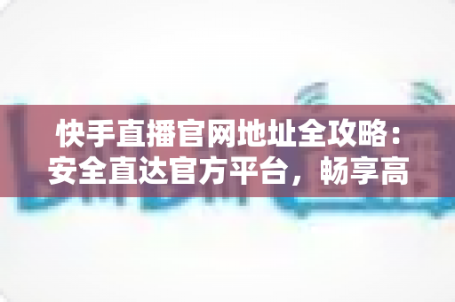 快手直播官网地址全攻略：安全直达官方平台，畅享高清直播新体验