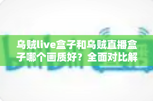 乌贼live盒子和乌贼直播盒子哪个画质好？全面对比解析，帮你选出真正的高清观影利器