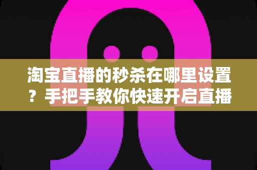 淘宝直播的秒杀在哪里设置？手把手教你快速开启直播间秒杀活动，提升销量转化率