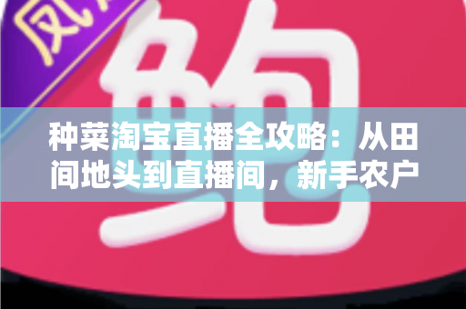 种菜淘宝直播全攻略：从田间地头到直播间，新手农户的生鲜带货实战指南