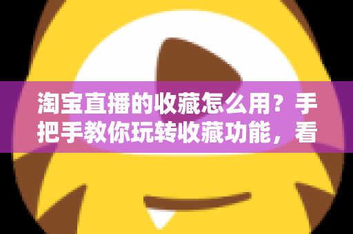 淘宝直播的收藏怎么用?手把手教你玩转收藏功能,看播购物更省心 淘宝直播的收藏怎么用?手把手教你玩转收藏功能,看播购物更省心