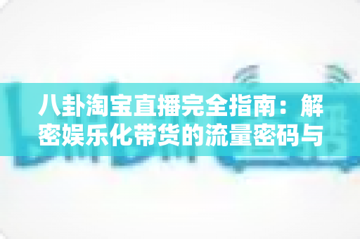 八卦淘宝直播完全指南：解密娱乐化带货的流量密码与实战运营策略