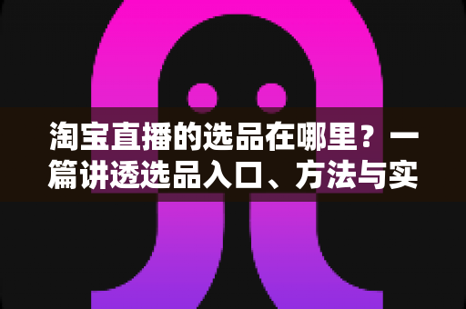淘宝直播的选品在哪里？一篇讲透选品入口、方法与实战技巧的完全指南