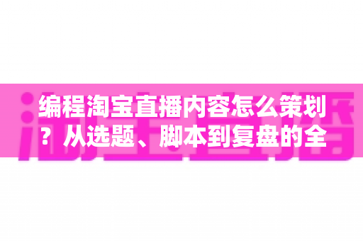 编程淘宝直播内容怎么策划？从选题、脚本到复盘的全流程实战攻略