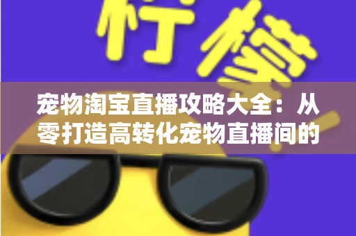 宠物淘宝直播攻略大全:从零打造高转化宠物直播间的实战指南 宠物淘宝直播攻略大全:从零打造高转化宠物直播间的实战指南