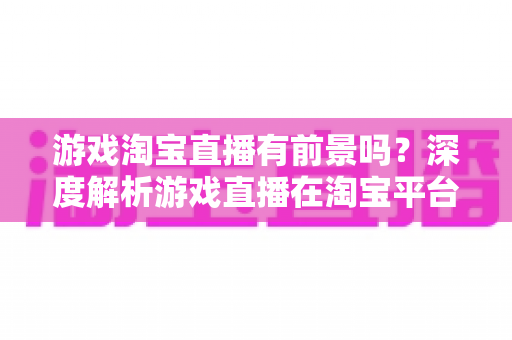 游戏淘宝直播有前景吗？深度解析游戏直播在淘宝平台的变现机遇、实战策略与未来趋势