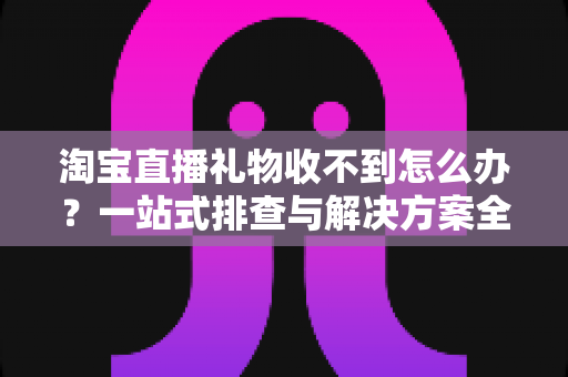 淘宝直播礼物收不到怎么办？一站式排查与解决方案全攻略