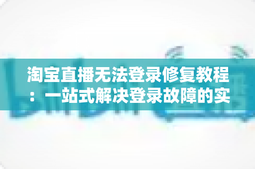 淘宝直播无法登录修复教程：一站式解决登录故障的实用指南