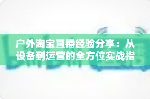 户外淘宝直播经验分享：从设备到运营的全方位实战指南