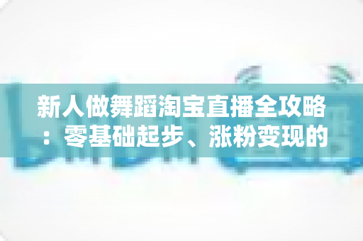 新人做舞蹈淘宝直播全攻略：零基础起步、涨粉变现的实战指南