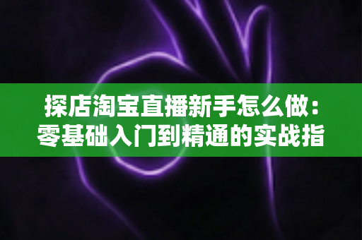 探店淘宝直播新手怎么做：零基础入门到精通的实战指南