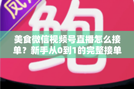 美食微信视频号直播怎么接单？新手从0到1的完整接单攻略与变现指南