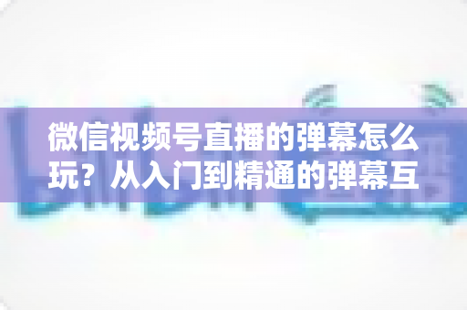 微信视频号直播的弹幕怎么玩？从入门到精通的弹幕互动全攻略