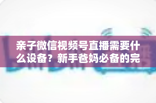 亲子微信视频号直播需要什么设备？新手爸妈必备的完整装备清单与开播攻略