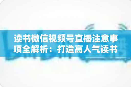 读书微信视频号直播注意事项全解析:打造高人气读书直播间的必备指南 读书微信视频号直播注意事项全解析:打造高人气读书直播间的必备指南