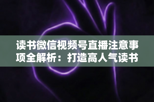 读书微信视频号直播注意事项全解析:打造高人气读书直播间的必备指南 读书微信视频号直播注意事项全解析:打造高人气读书直播间的必备指南
