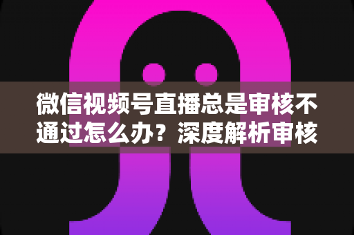 微信视频号直播总是审核不通过怎么办？深度解析审核失败原因与快速过审实战指南