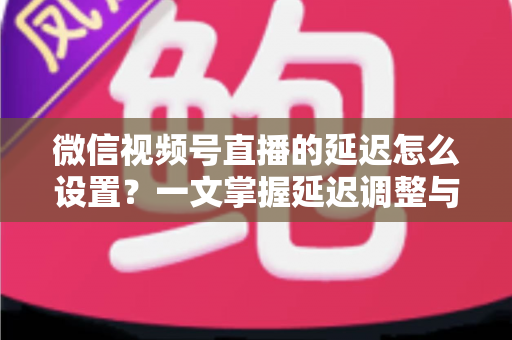 微信视频号直播的延迟怎么设置？一文掌握延迟调整与直播优化全攻略