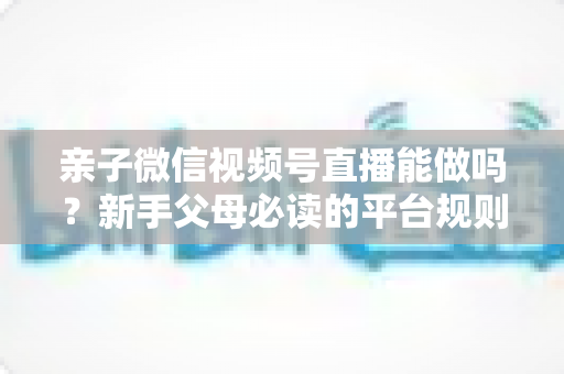 亲子微信视频号直播能做吗？新手父母必读的平台规则、选题方向与变现全攻略