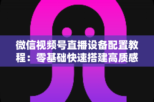 微信视频号直播设备配置教程：零基础快速搭建高质感直播间的完整装备指南