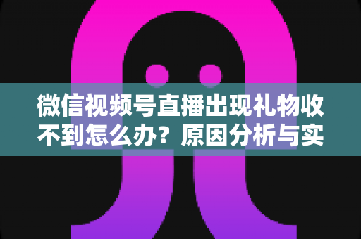 微信视频号直播出现礼物收不到怎么办？原因分析与实用解决方案全指南