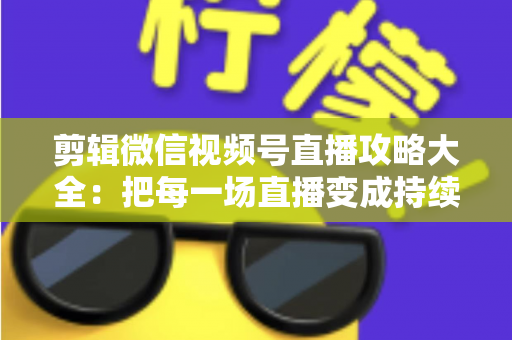 剪辑微信视频号直播攻略大全：把每一场直播变成持续涨粉的爆款素材库