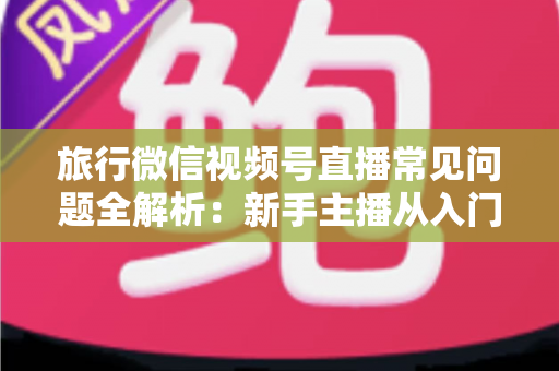 旅行微信视频号直播常见问题全解析：新手主播从入门到精通的实战避坑指南