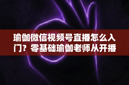 瑜伽微信视频号直播怎么入门?零基础瑜伽老师从开播到涨粉的完整实战指南 瑜伽微信视频号直播怎么入门?零基础瑜伽老师从开播到涨粉的完整实战指南
