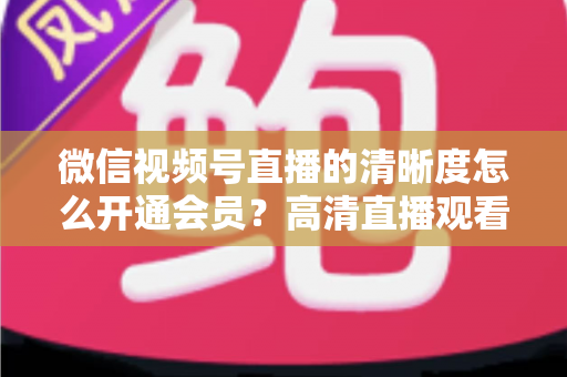 微信视频号直播的清晰度怎么开通会员？高清直播观看与会员开通全攻略