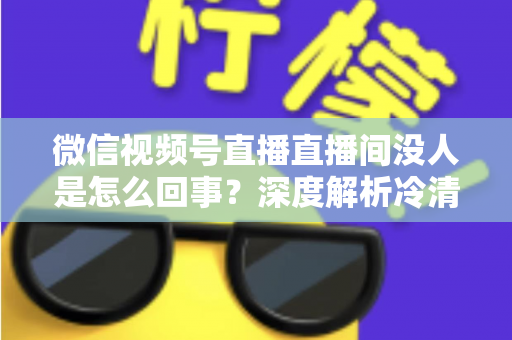 微信视频号直播直播间没人是怎么回事？深度解析冷清直播间的背后原因与高效引流实战指南