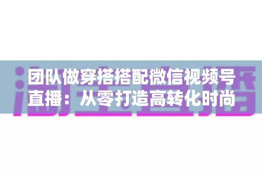 团队做穿搭搭配微信视频号直播：从零打造高转化时尚直播间的全流程实战指南