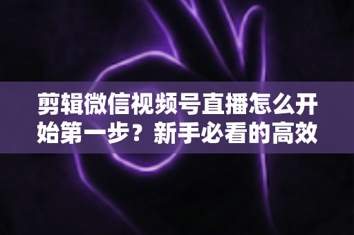 剪辑微信视频号直播怎么开始第一步？新手必看的高效剪辑入门指南与实操技巧