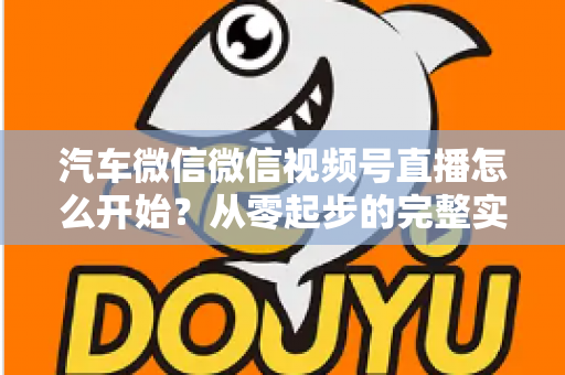 汽车微信微信视频号直播怎么开始?从零起步的完整实战指南 汽车微信微信视频号直播怎么开始?从零起步的完整实战指南