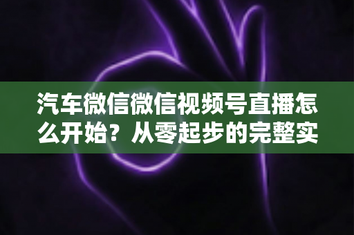 汽车微信微信视频号直播怎么开始？从零起步的完整实战指南