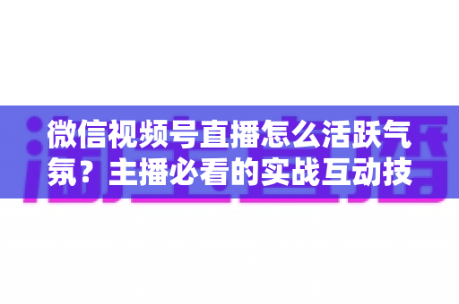 微信视频号直播怎么活跃气氛？主播必看的实战互动技巧与冷场急救指南