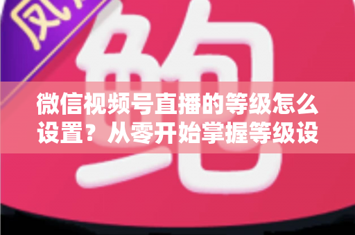 微信视频号直播的等级怎么设置？从零开始掌握等级设置与快速提升全攻略