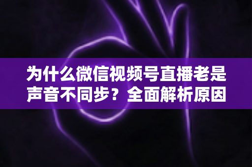 为什么微信视频号直播老是声音不同步？全面解析原因与实用解决方案指南