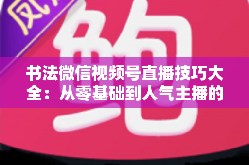 书法微信视频号直播技巧大全：从零基础到人气主播的实战指南