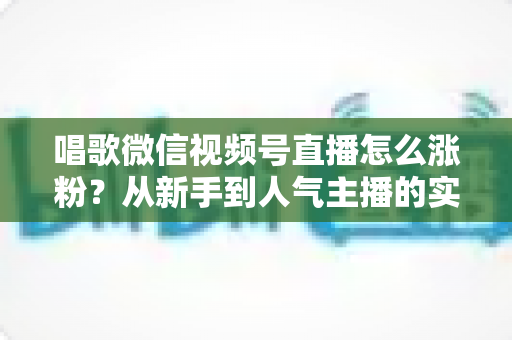 唱歌微信视频号直播怎么涨粉?从新手到人气主播的实战涨粉指南 唱歌微信视频号直播怎么涨粉?从新手到人气主播的实战涨粉指南