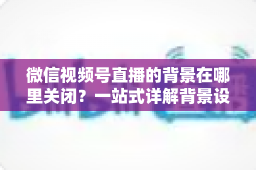 微信视频号直播的背景在哪里关闭?一站式详解背景设置与关闭方法,助你轻松掌控直播画面 微信视频号直播的背景在哪里关闭?一站式详解背景设置与关闭方法,助你轻松掌控直播画面