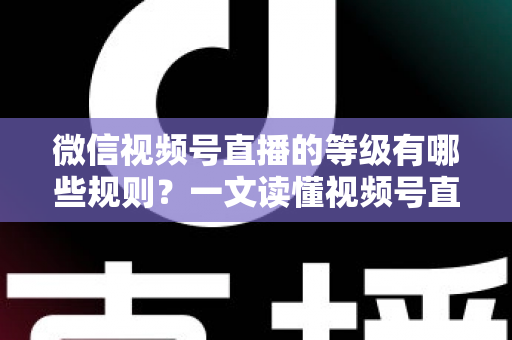 微信视频号直播的等级有哪些规则？一文读懂视频号直播等级体系、升级方法与避坑指南