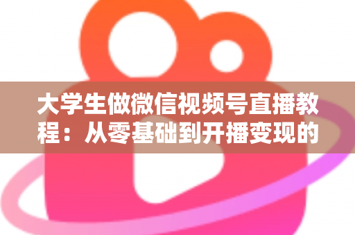 大学生做微信视频号直播教程：从零基础到开播变现的完整指南
