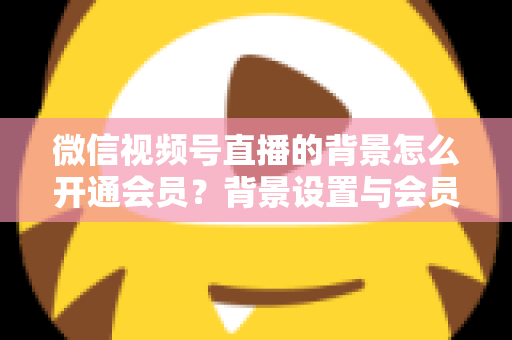 微信视频号直播的背景怎么开通会员？背景设置与会员开通全流程详解